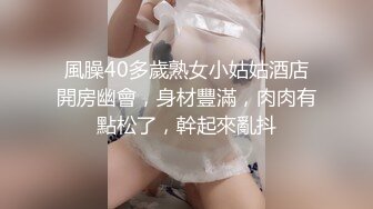 風臊40多歲熟女小姑姑酒店開房幽會，身材豐滿，肉肉有點松了，幹起來亂抖