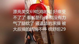 漂亮美女69吃鸡啪啪 好痒受不了了 看都是白浆 我没有力气了腿软了 骚逼舔的求操 被大叔操的娇喘不停 很舒坦29