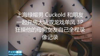 上海绿帽男 Cuckold 和朋友一起开房大玩双龙戏单凤 3P狂操他的母狗女友自己全程录像记录