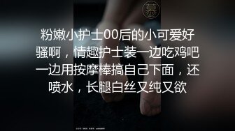 粉嫩小护士00后的小可爱好骚啊，情趣护士装一边吃鸡吧一边用按摩棒搞自己下面，还喷水，长腿白丝又纯又欲