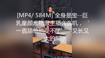 [MP4/ 584M] 全身是宝--巨乳童颜尤物级主播么么叽，‘一直舔他他受不了’，又长又大的屌