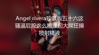 Angel rivera珍藏版五十六这骚逼屁股这么翘顶起大屌狂操喷射精液