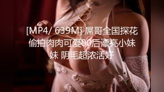 [MP4/ 639M] 屌哥全国探花偷拍肉肉可爱00后漂亮小妹妹 阴毛超浓活好