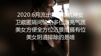 2020.6月流出技术型坑神女卫藏匿隔间偸拍多位漂亮气质美女方便全方位近景拍摄有位美女阴道排除的是啥