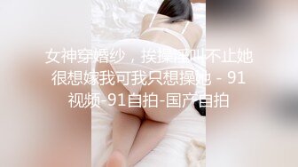 女神穿婚纱，挨操淫叫不止她很想嫁我可我只想操她 - 91视频-91自拍-国产自拍