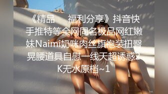 《精品❤️福利分享》抖音快手推特等全网同名极品网红嫩妹Naimi奶咪肉丝旗袍装扭臀晃腰道具自慰一线天超诱惑2K无水原档~1