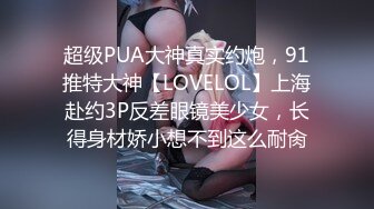 超级PUA大神真实约炮，91推特大神【LOVELOL】上海赴约3P反差眼镜美少女，长得身材娇小想不到这么耐肏