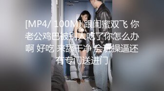 [MP4/ 100M] 跟闺蜜双飞 你老公鸡巴被别人吃了你怎么办啊 好吃 来舔干净 会玩操逼还有专门送进门