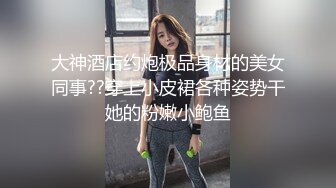 大神酒店约炮极品身材的美女同事??穿上小皮裙各种姿势干她的粉嫩小鲍鱼