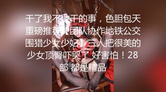 干了我不敢干的事，色胆包天重磅推荐【团队协作地铁公交围猎少女少妇】三人把很美的少女顶臀吓哭了 好害怕！28部 都是精品