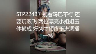 STP22437 别看鸡巴不行 还要玩双飞 两位漂亮小姐姐玉体横成 好久才硬终于进洞插一插