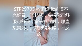 STP29705 欲姐姐 我的逼不光好看，还特紧，夹得你可舒服可舒服，拿来插屁眼，那直接爽死了。戴眼镜最骚，不反驳！