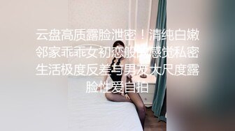 云盘高质露脸泄密！清纯白嫩邻家乖乖女初恋般的感觉私密生活极度反差与男友大尺度露脸性爱自拍