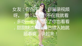 女友：你在干嘛，你别录视频呀。  男：以后你不在我就看，多吃一会嘛，录了你也看看，甜甜快点嘛。鸡巴插入她就顾着爽，录起来！