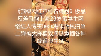 《顶级网红??付费精品》极品反差母狗上海23岁留学生网络红人博主lexis糖果店私拍第二弹被大样棍双洞随意插各种蹂躏很生猛