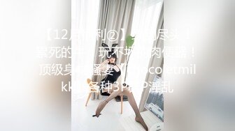 【12月福利②】绿到尽头！累死的牛，玩不坏的肉便器！顶级身材骚妻【chocoletmilkk】各种3P群P淫乱