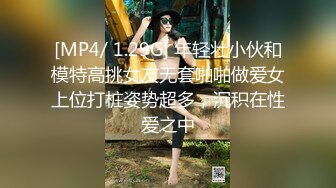 [MP4/ 1.29G] 年轻壮小伙和模特高挑女友无套啪啪做爱女上位打桩姿势超多，沉积在性爱之中