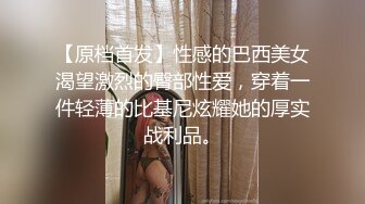 【原档首发】性感的巴西美女渴望激烈的臀部性爱，穿着一件轻薄的比基尼炫耀她的厚实战利品。