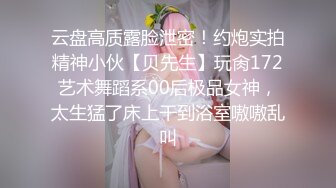 云盘高质露脸泄密！约炮实拍精神小伙【贝先生】玩肏172艺术舞蹈系00后极品女神，太生猛了床上干到浴室嗷嗷乱叫