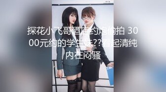 探花小飞哥酒店约炮偷拍 3000元约的学生妹??看起清纯内在闷骚