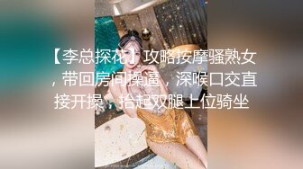 【李总探花】攻略按摩骚熟女，带回房间操逼，深喉口交直接开操，抬起双腿上位骑坐