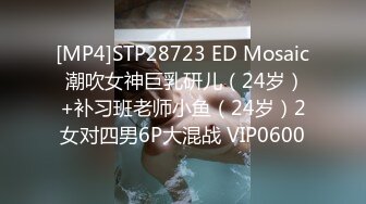 [MP4]STP28723 ED Mosaic 潮吹女神巨乳研儿（24岁）+补习班老师小鱼（24岁）2女对四男6P大混战 VIP0600