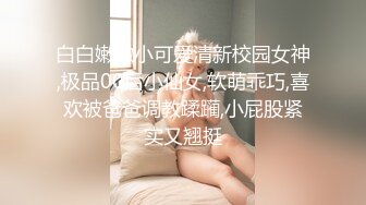 白白嫩嫩小可爱清新校园女神,极品00后小仙女,软萌乖巧,喜欢被爸爸调教蹂躏,小屁股紧实又翘挺