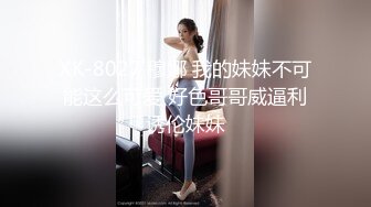 XK-8027 穆娜 我的妹妹不可能这么可爱 好色哥哥威逼利诱伦妹妹