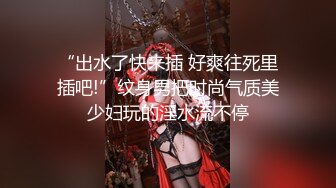 “出水了快来插 好爽往死里插吧!”纹身男把时尚气质美少妇玩的淫水流不停