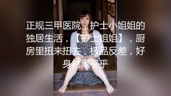 正规三甲医院，护士小姐姐的独居生活，【护士姐姐】，厨房里扭来扭去，极品反差，好身材黑乎乎