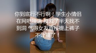 你到底行不行啊！学生小情侣在网吧操逼 摸索了半天找不到洞 气得女友直接提上裤子不让搞了！