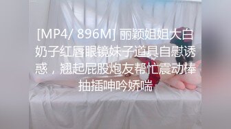 [MP4/ 896M] 丽颖姐姐大白奶子红唇眼镜妹子道具自慰诱惑，翘起屁股炮友帮忙震动棒抽插呻吟娇喘