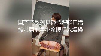 国产TS系列贝微微深喉口活被壮男抱着小蛮腰后入爆操