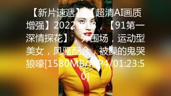 【新片速遞】 【超清AI画质增强】2022.8.18，【91第一深情探花】，外围场，运动型美女，风骚配合，被操的鬼哭狼嚎[1580MB/MP4/01:23:50]