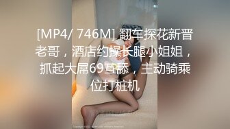 [MP4/ 746M] 翻车探花新晋老哥，酒店约操长腿小姐姐，抓起大屌69互舔，主动骑乘位打桩机