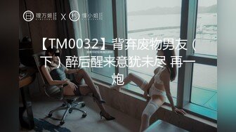 【TM0032】背弃废物男友（下）醉后醒来意犹未尽 再一炮