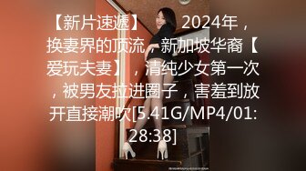 【新片速遞】♈♈♈2024年， 换妻界的顶流，新加坡华裔【爱玩夫妻】，清纯少女第一次，被男友拉进圈子，害羞到放开直接潮吹[5.41G/MP4/01:28:38]