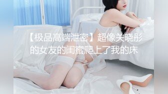 【极品高端泄密】超像关晓彤的女友的闺蜜爬上了我的床