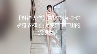 【封神大作】吉林松原-撕烂紧身衣裤 强上废弃工厂里的流浪女！