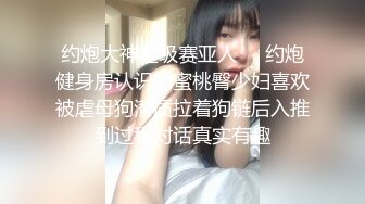 约炮大神超级赛亚人❤️约炮健身房认识的蜜桃臀少妇喜欢被虐母狗潜质拉着狗链后入推到过程对话真实有趣