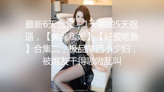 最新6天合集，1天啪啪5天抠逼，【美乳御姐】【好爱吃鱼】合集二，极品陕西小少妇，被炮友干得嗷嗷乱叫