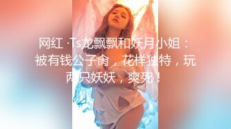 网红 ·Ts龙飘飘和妖月小姐：被有钱公子肏，花样独特，玩两只妖妖，爽死！