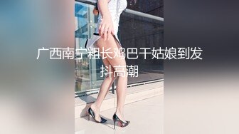 广西南宁粗长鸡巴干姑娘到发抖高潮