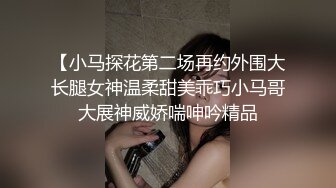 【小马探花第二场再约外围大长腿女神温柔甜美乖巧小马哥大展神威娇喘呻吟精品