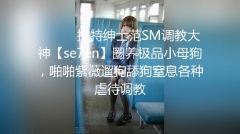 ⚫️⚫️推特绅士范SM调教大神【se7en】圈养极品小母狗，啪啪紫薇遛狗舔狗窒息各种虐待调教