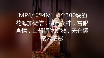 [MP4/ 694M] 一个300块的花海加微信，极品女神，杏眼含情，白皙胴体娇嫩，无套插蜜穴精彩