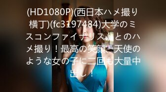 (HD1080P)(西日本ハメ撮り横丁)(fc3197484)大学のミスコンファイナリストとのハメ撮り！最高の笑顔、天使のような女の子に二回も大量中出し！