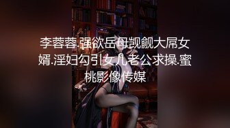 李蓉蓉.强欲岳母觊觎大屌女婿.淫妇勾引女儿老公求操.蜜桃影像传媒