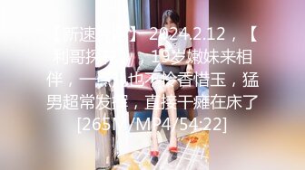 【新速片遞】 2024.2.12，【利哥探花】，19岁嫩妹来相伴，一点儿也不怜香惜玉，猛男超常发挥，直接干瘫在床了[265M/MP4/54:22]