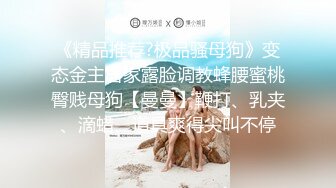 《精品推荐?极品骚母狗》变态金主居家露脸调教蜂腰蜜桃臀贱母狗【曼曼】鞭打、乳夹、滴蜡、道具爽得尖叫不停